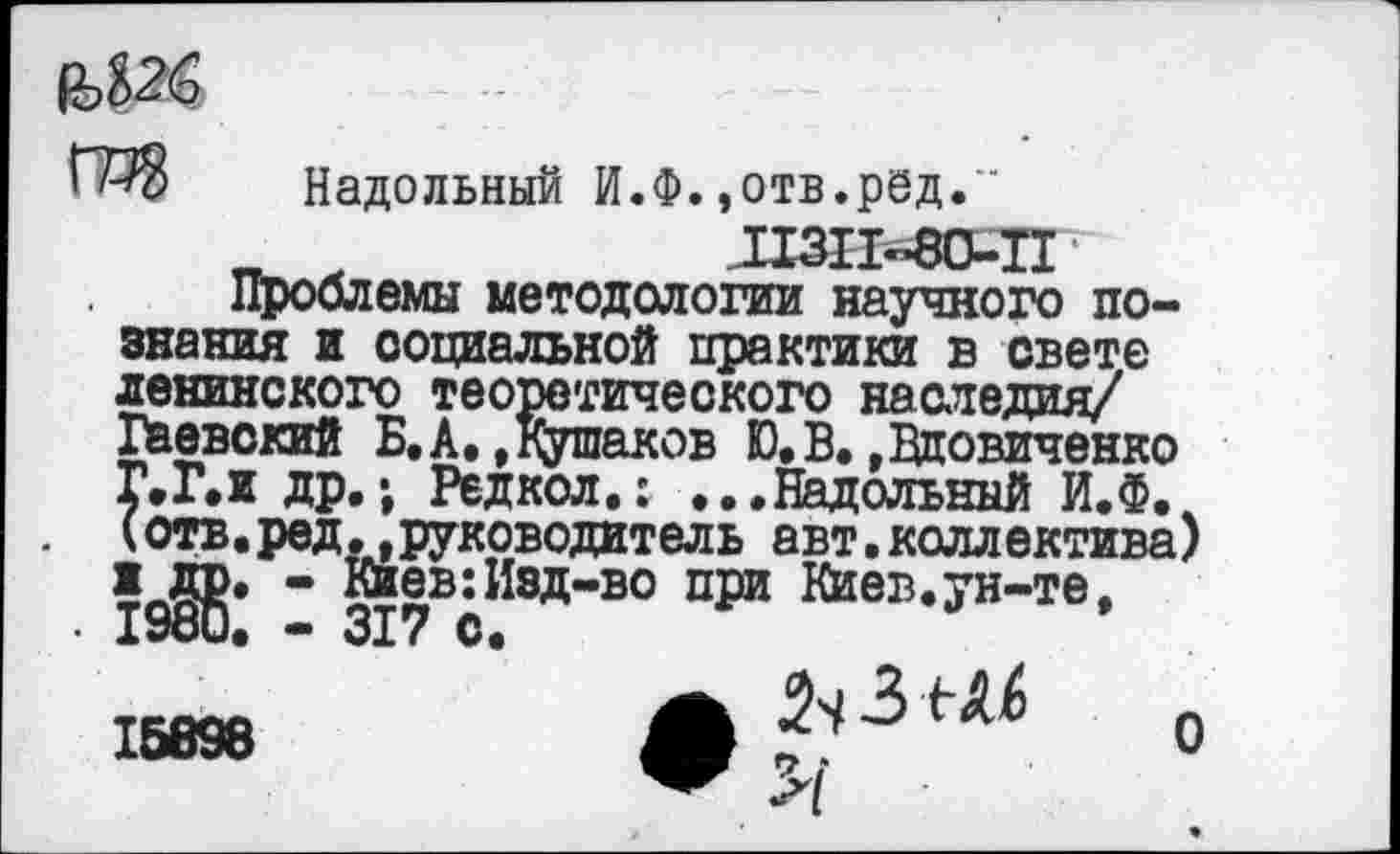 ﻿
’Надольный И.Ф.,отв.ред."
_	ПЗП-80-П
Проблемы методологии научного познания и социальной практики в свете ленинского теоретического наследия/ Гаевский Б. А,»Кушаков Ю.В.»Вдовиченко Г.Г.и др.; Редкол.: ...Надольный И.Ф. (отв.ред.»руководитель авт.коллектива) ж др. - Киев:Изд-во при Киев.ун-те,
• 1980. — 317 с.
16898	А	О